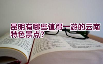 昆明有哪些值得一游的云南特色景点？