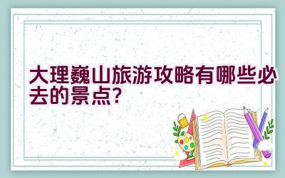 大理巍山旅游攻略有哪些必去的景点？插图