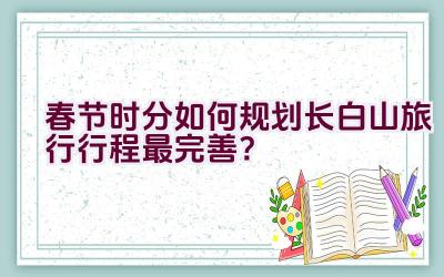 春节时分如何规划长白山旅行行程最完善？