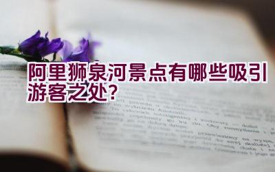 阿里狮泉河景点有哪些吸引游客之处？