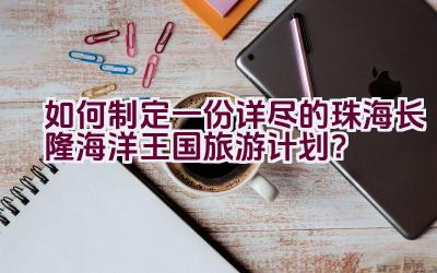 如何制定一份详尽的珠海长隆海洋王国旅游计划？插图