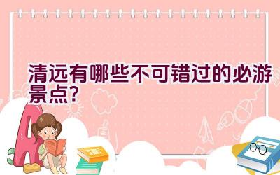 清远有哪些不可错过的必游景点？