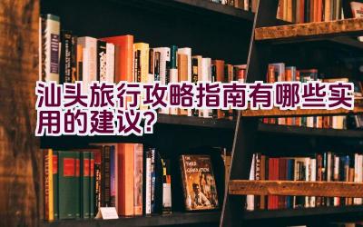 汕头旅行攻略指南有哪些实用的建议？