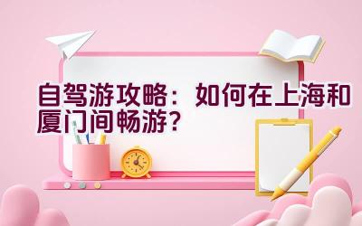 自驾游攻略：如何在上海和厦门间畅游？插图