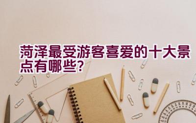 菏泽最受游客喜爱的十大景点有哪些？插图