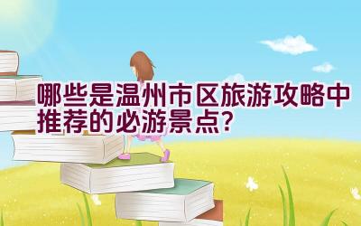 哪些是温州市区旅游攻略中推荐的必游景点？插图