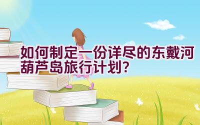 如何制定一份详尽的东戴河葫芦岛旅行计划？插图