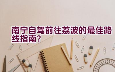 南宁自驾前往荔波的最佳路线指南？插图