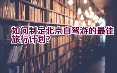 如何制定北京自驾游的最佳旅行计划？插图