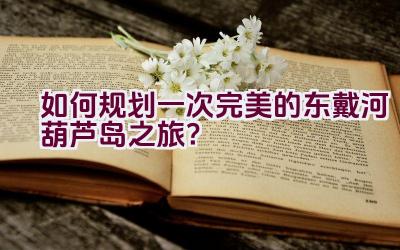 如何规划一次完美的东戴河葫芦岛之旅？插图