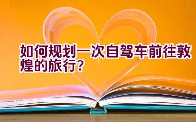 如何规划一次自驾车前往敦煌的旅行？