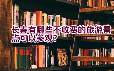 长春有哪些不收费的旅游景点可以参观？