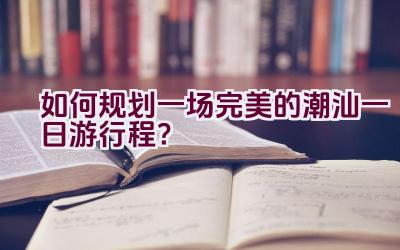 如何规划一场完美的潮汕一日游行程？