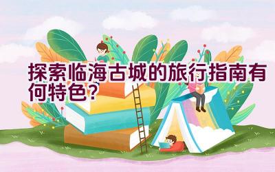 探索临海古城的旅行指南有何特色？插图