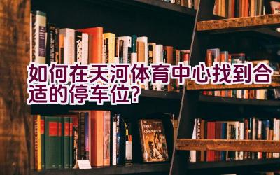 如何在天河体育中心找到合适的停车位？