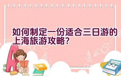 如何制定一份适合三日游的上海旅游攻略？