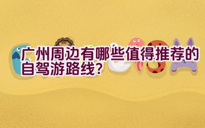 广州周边有哪些值得推荐的自驾游路线？