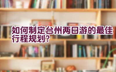 如何制定台州两日游的最佳行程规划？