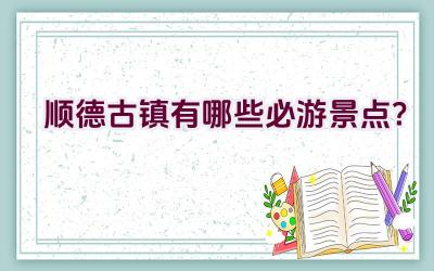 顺德古镇有哪些必游景点？