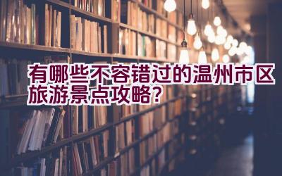 有哪些不容错过的温州市区旅游景点攻略？插图