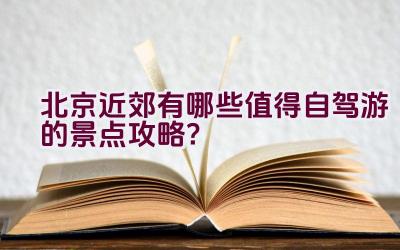 北京近郊有哪些值得自驾游的景点攻略？