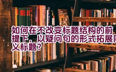 如何在不改变标题结构的前提下，以疑问句的形式拓展同义标题？