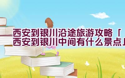 西安到银川沿途旅游攻略「西安到银川中间有什么景点」