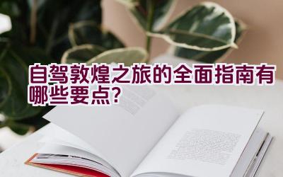 自驾敦煌之旅的全面指南有哪些要点？