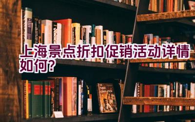 上海景点折扣促销活动详情如何？插图