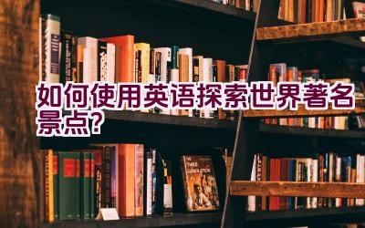 如何使用英语探索世界著名景点？