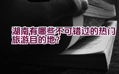 湖南有哪些不可错过的热门旅游目的地？