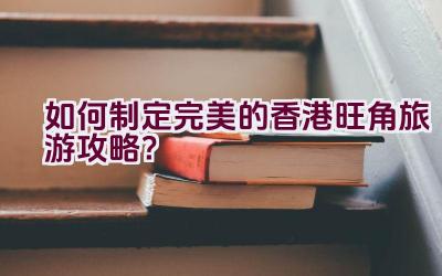 “如何制定完美的香港旺角旅游攻略？”