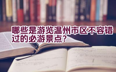 哪些是游览温州市区不容错过的必游景点？