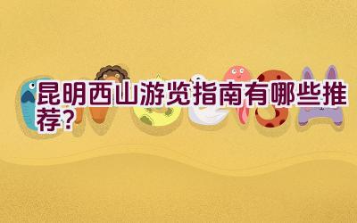 昆明西山游览指南有哪些推荐？