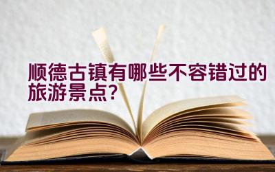 顺德古镇有哪些不容错过的旅游景点？插图