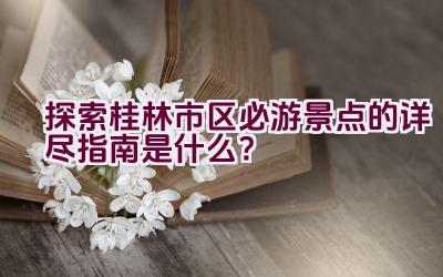 探索桂林市区必游景点的详尽指南是什么？插图