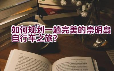 如何规划一趟完美的崇明岛自行车之旅？