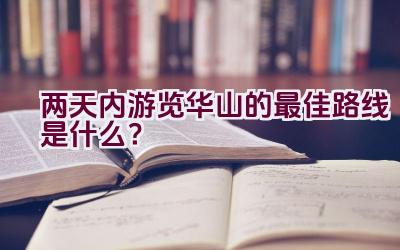 两天内游览华山的最佳路线是什么？