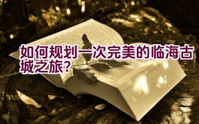 如何规划一次完美的临海古城之旅？插图