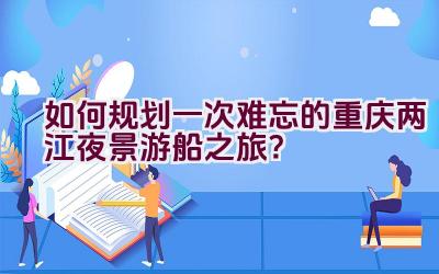 如何规划一次难忘的重庆两江夜景游船之旅？