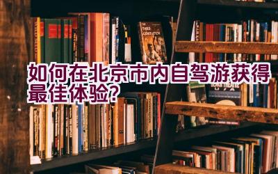 如何在北京市内自驾游获得最佳体验？插图