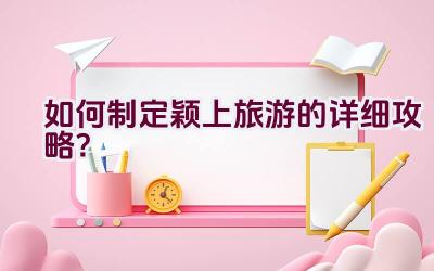 如何制定颖上旅游的详细攻略？插图