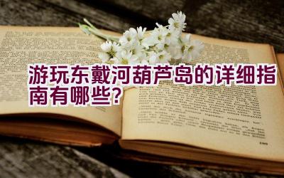 游玩东戴河葫芦岛的详细指南有哪些？