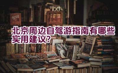 北京周边自驾游指南有哪些实用建议？插图