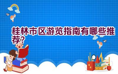 桂林市区游览指南有哪些推荐？