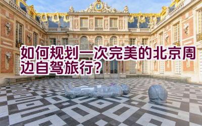 如何规划一次完美的北京周边自驾旅行？