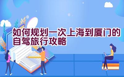 如何规划一次上海到厦门的自驾旅行攻略