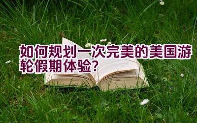 如何规划一次完美的美国游轮假期体验？