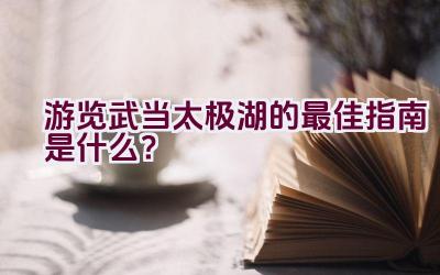 游览武当太极湖的最佳指南是什么？插图