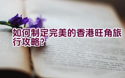 如何制定完美的香港旺角旅行攻略？